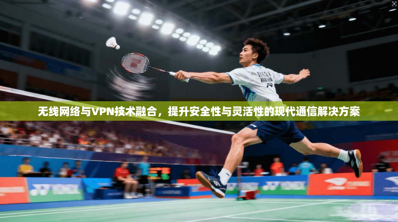 无线网络与VPN技术融合，提升安全性与灵活性的现代通信解决方案