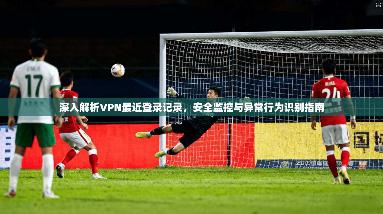 深入解析VPN最近登录记录，安全监控与异常行为识别指南