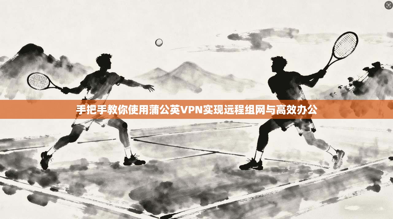 手把手教你使用蒲公英VPN实现远程组网与高效办公
