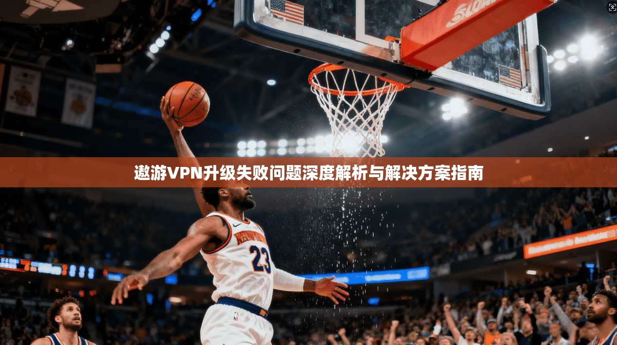 遨游VPN升级失败问题深度解析与解决方案指南