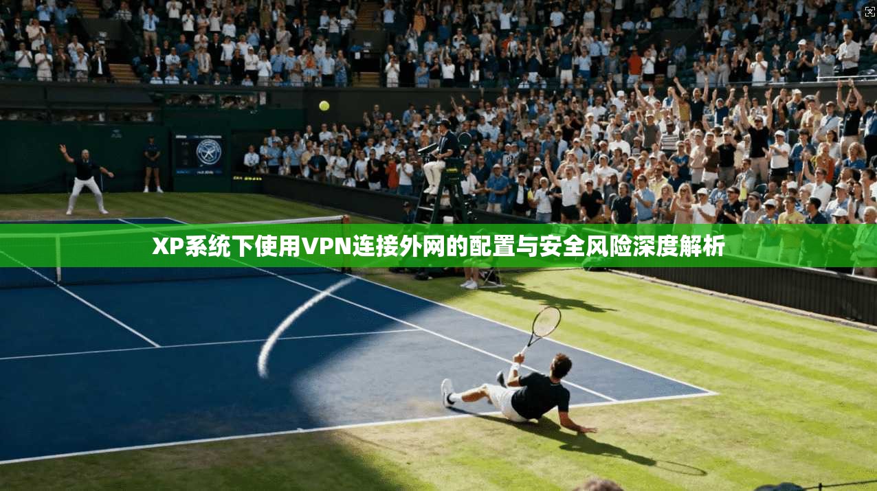 XP系统下使用VPN连接外网的配置与安全风险深度解析 XP系统下使用VPN连接外网的配置与安全风险深度解析