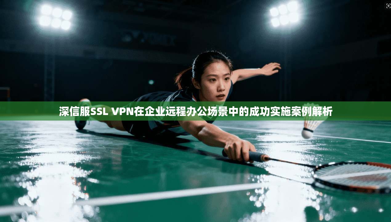 深信服SSL VPN在企业远程办公场景中的成功实施案例解析