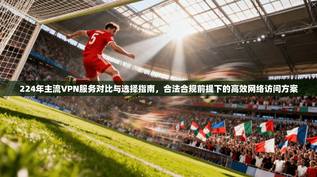 224年主流VPN服务对比与选择指南，合法合规前提下的高效网络访问方案