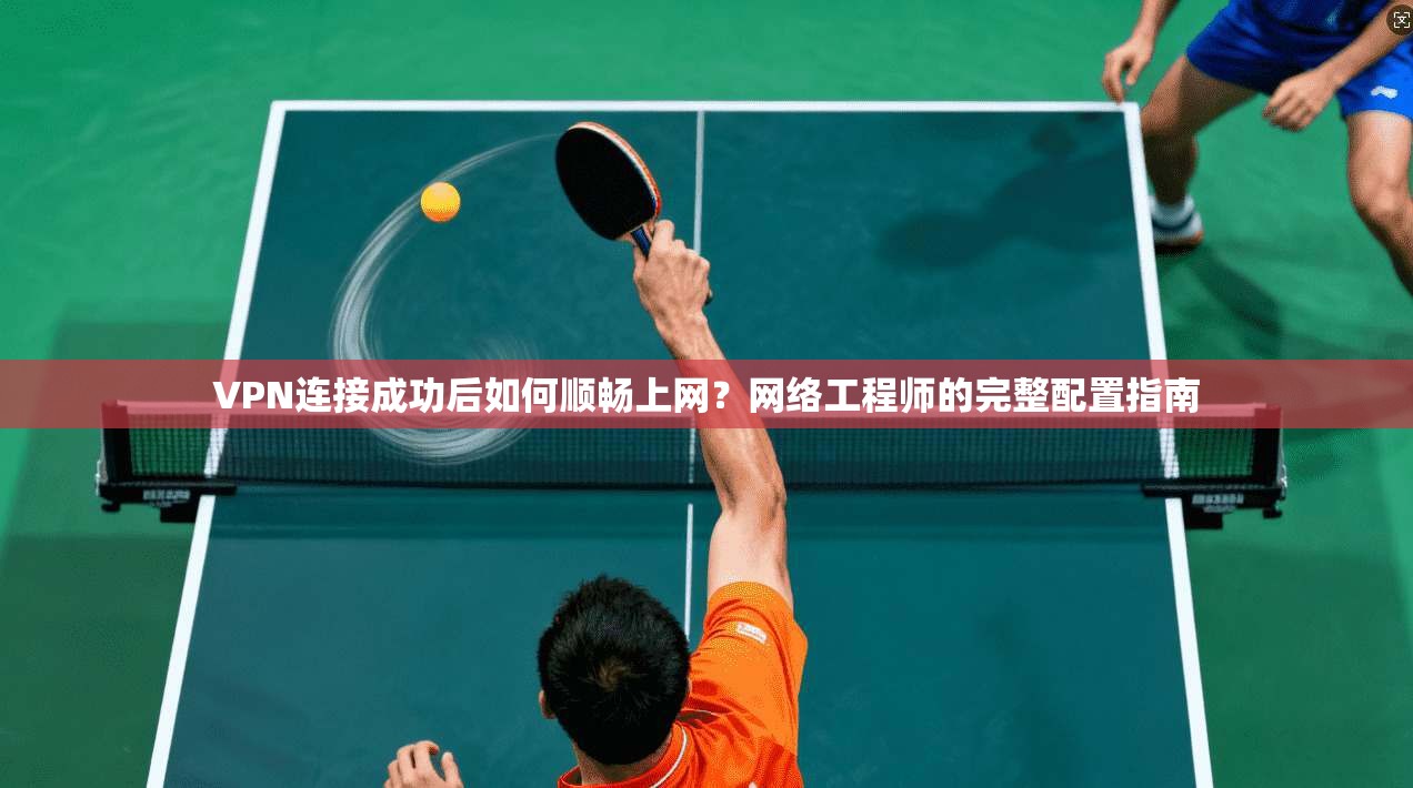 VPN连接成功后如何顺畅上网？网络工程师的完整配置指南
