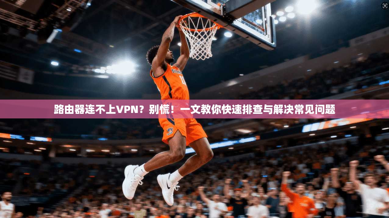 路由器连不上VPN？别慌！一文教你快速排查与解决常见问题