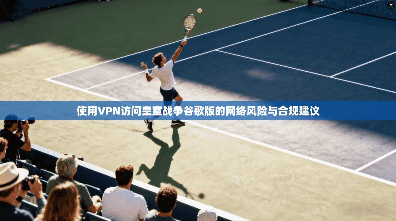 使用VPN访问皇室战争谷歌版的网络风险与合规建议
