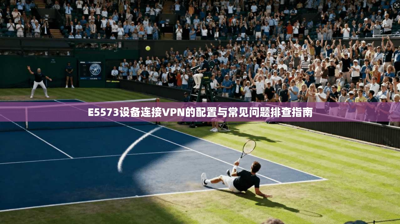 E5573设备连接VPN的配置与常见问题排查指南