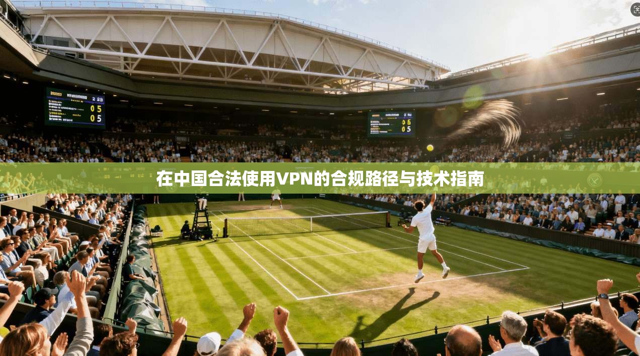 在中国合法使用VPN的合规路径与技术指南 在中国合法使用VPN的合规路径与技术指南