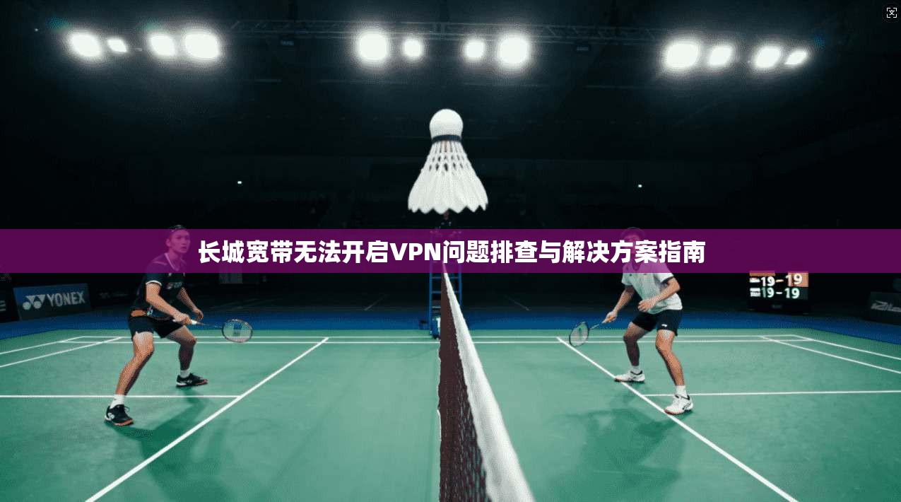 长城宽带无法开启VPN问题排查与解决方案指南