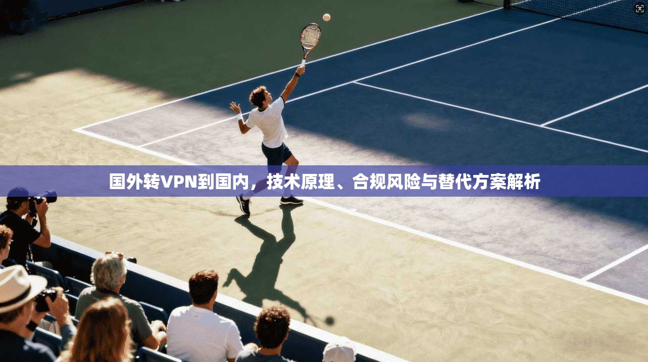 国外转VPN到国内，技术原理、合规风险与替代方案解析