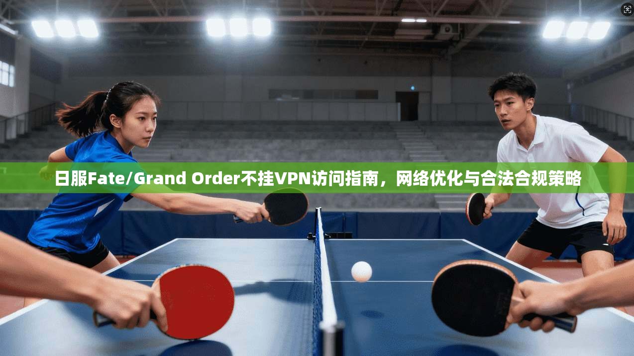 日服Fate/Grand Order不挂VPN访问指南，网络优化与合法合规策略