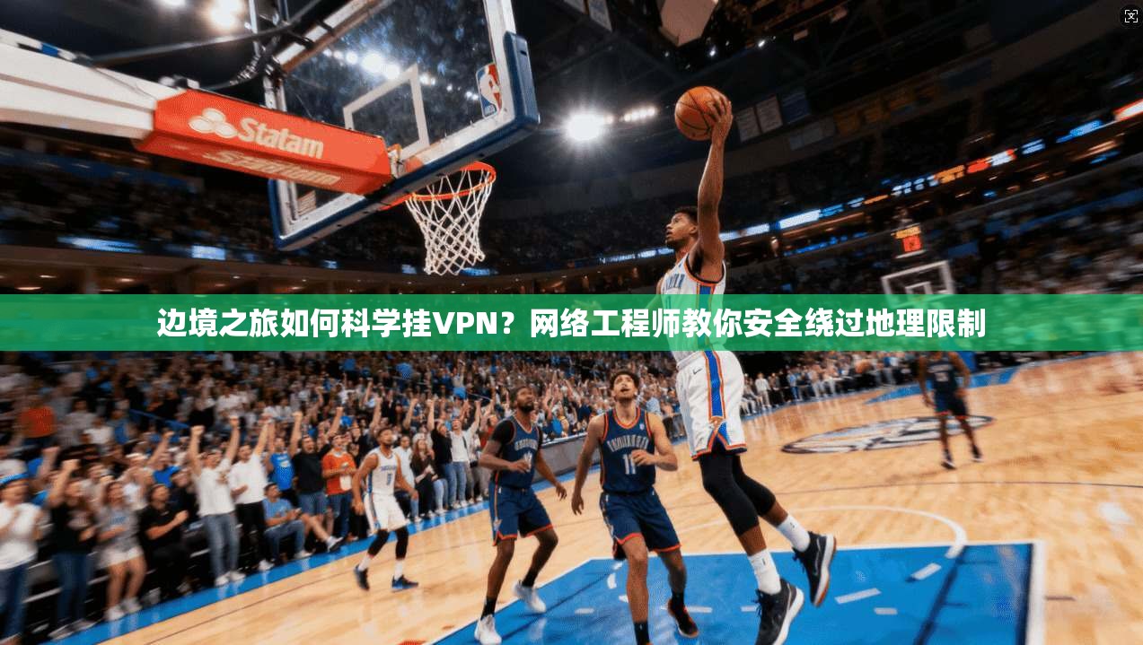 边境之旅如何科学挂VPN？网络工程师教你安全绕过地理限制