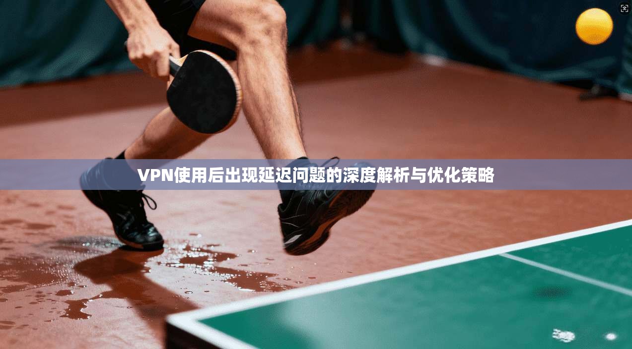 VPN使用后出现延迟问题的深度解析与优化策略 VPN使用后出现延迟问题的深度解析与优化策略