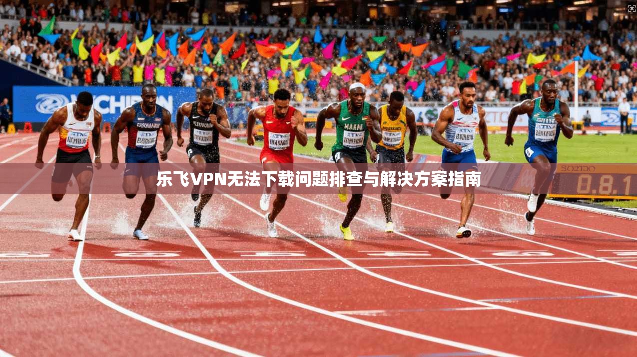 乐飞VPN无法下载问题排查与解决方案指南