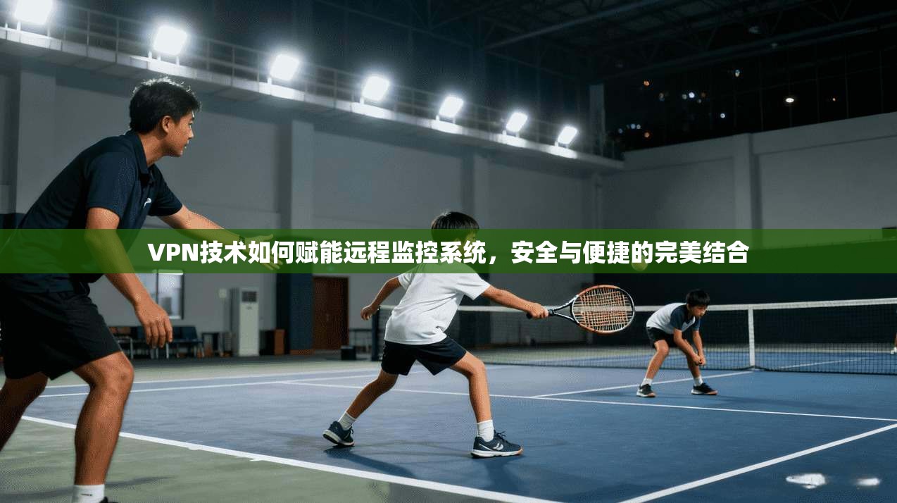 VPN技术如何赋能远程监控系统,安全与便捷的完美结合