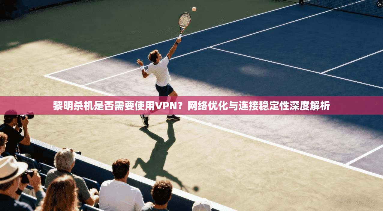 黎明杀机是否需要使用VPN？网络优化与连接稳定性深度解析