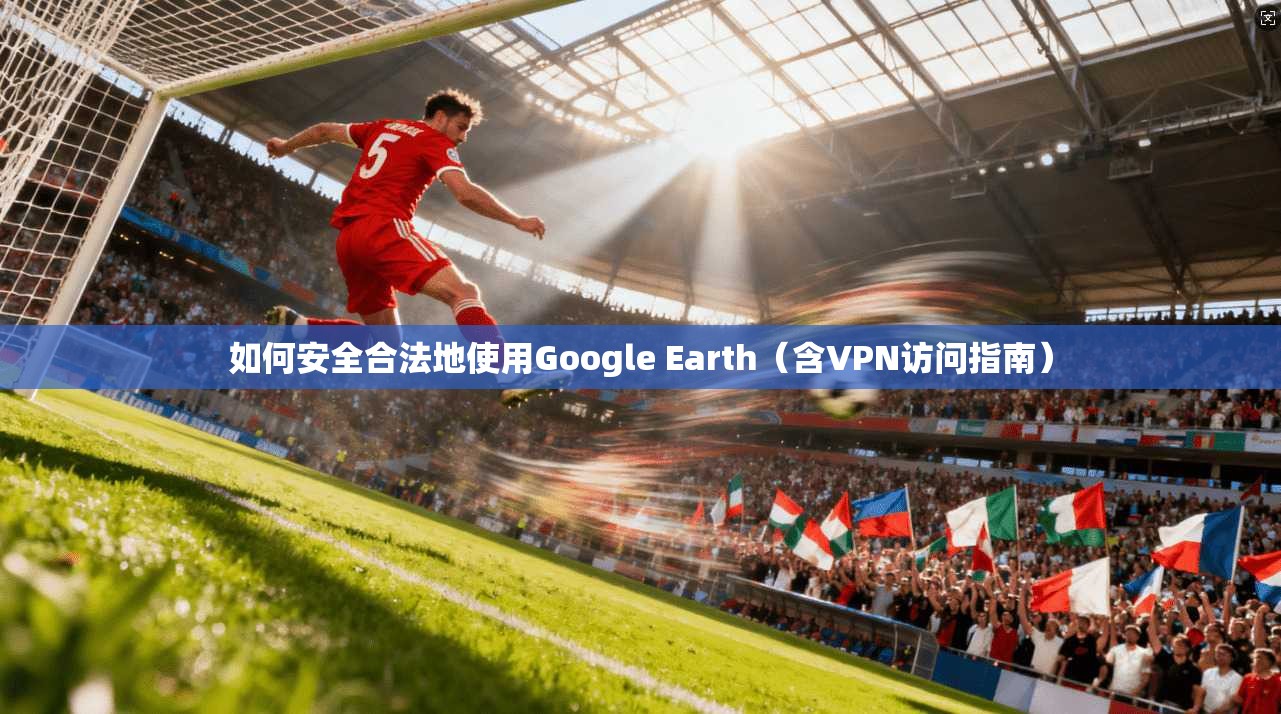 如何安全合法地使用Google Earth(含VPN访问指南)