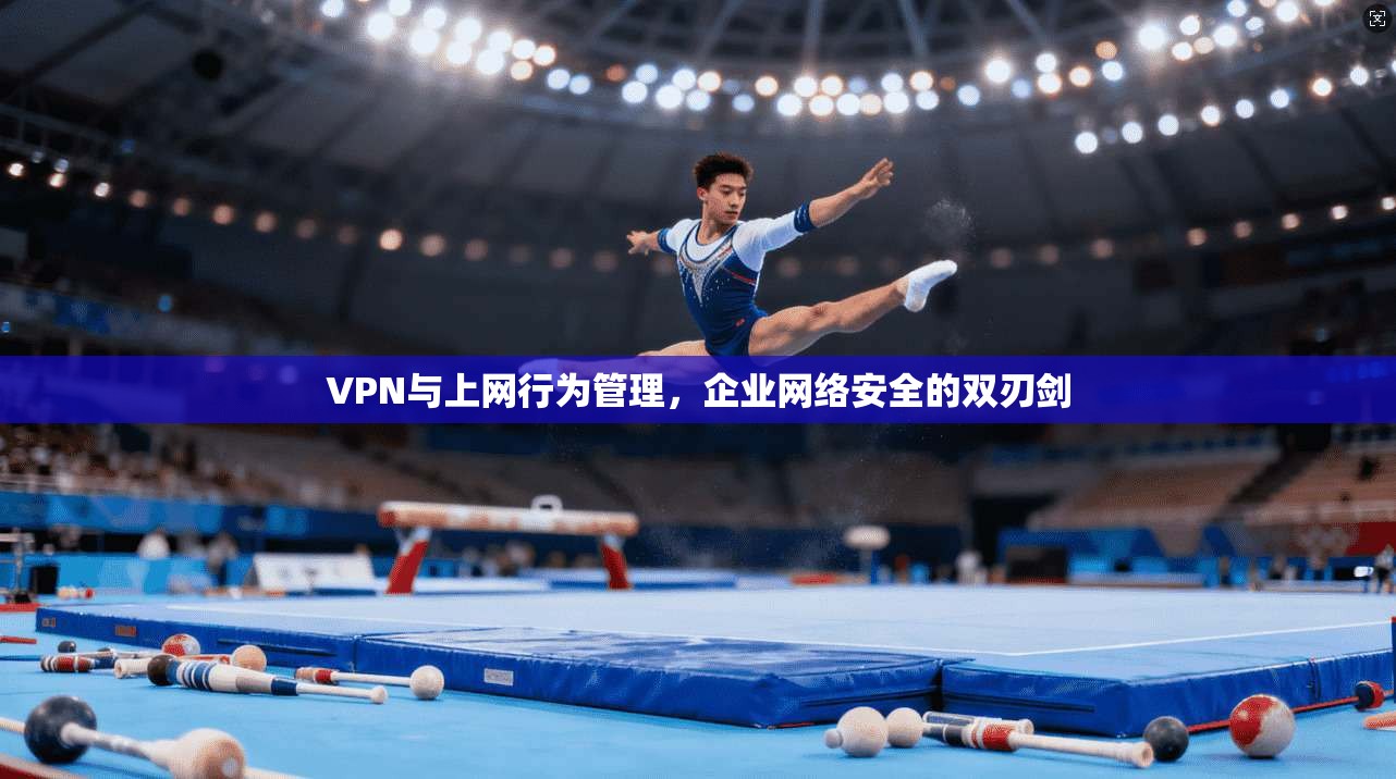 VPN与上网行为管理,企业网络安全的双刃剑