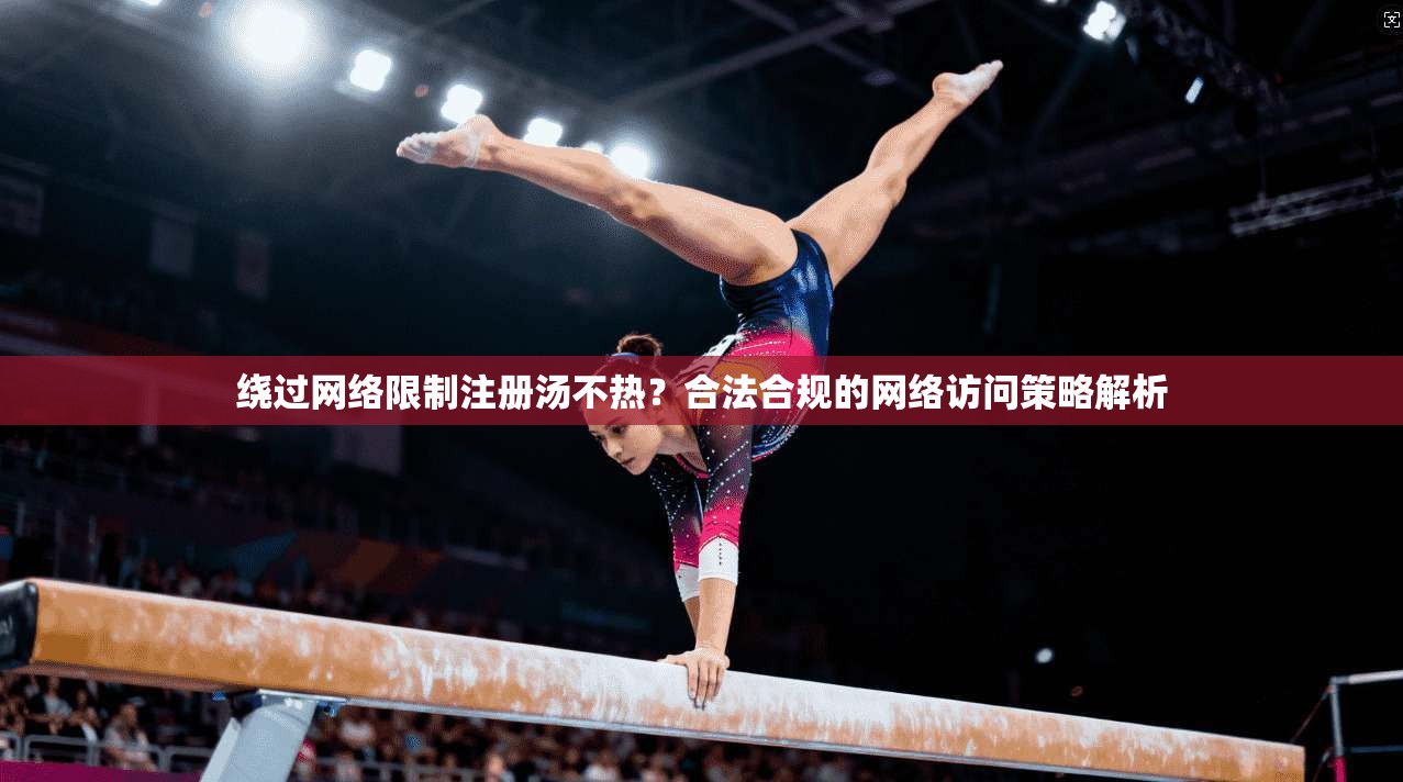 绕过网络限制注册汤不热？合法合规的网络访问策略解析