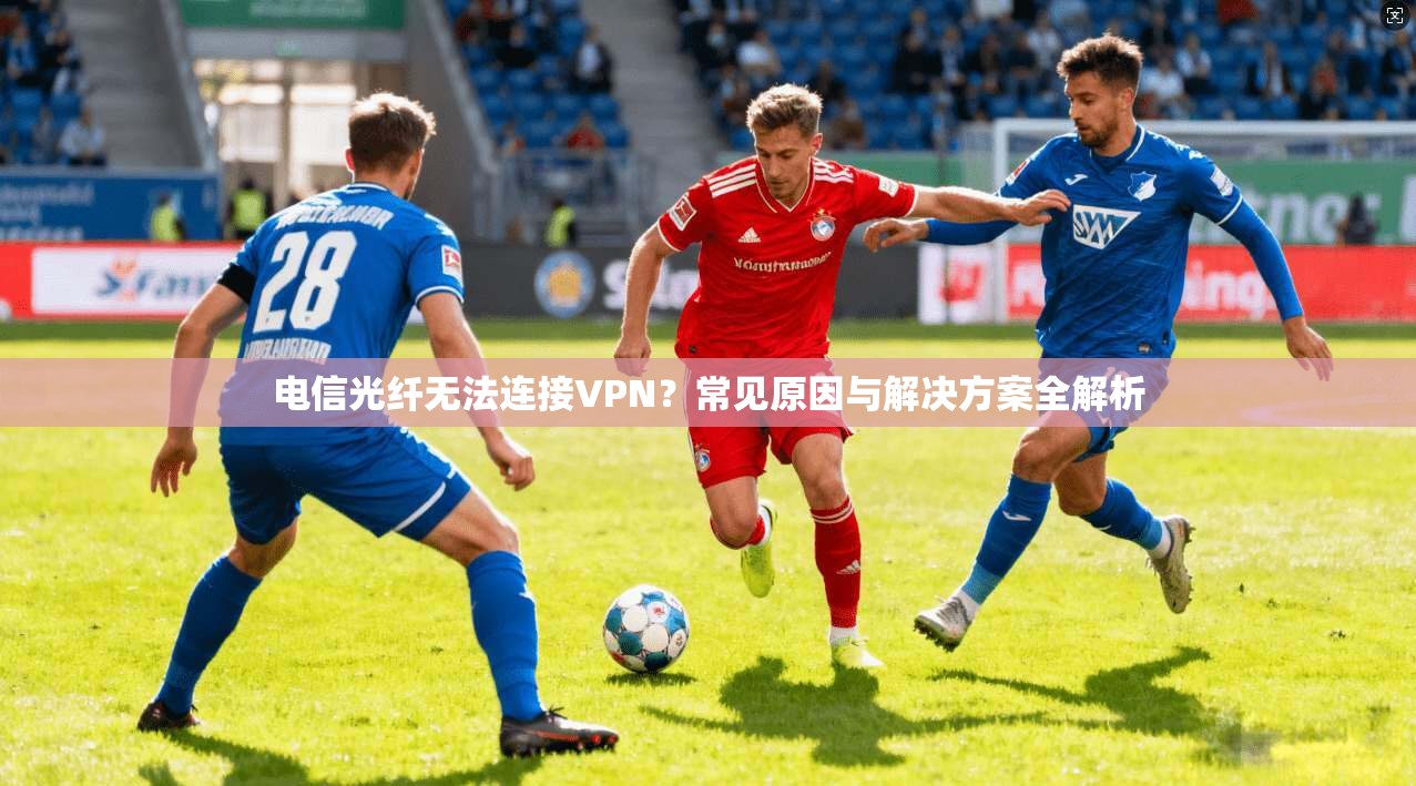 电信光纤无法连接VPN？常见原因与解决方案全解析