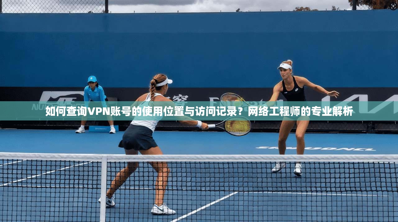 如何查询VPN账号的使用位置与访问记录？网络工程师的专业解析