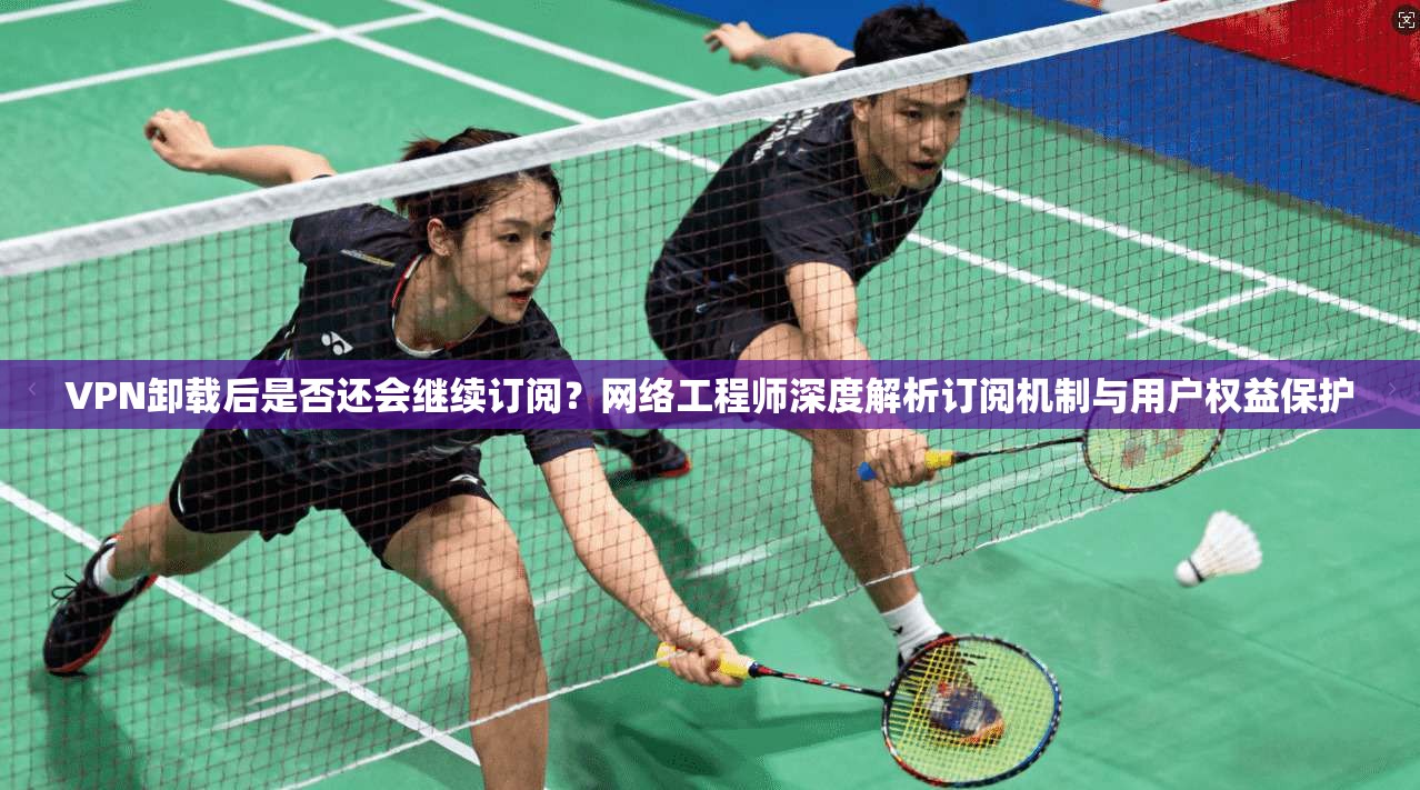 VPN卸载后是否还会继续订阅?网络工程师深度解析订阅机制与用户权益保护