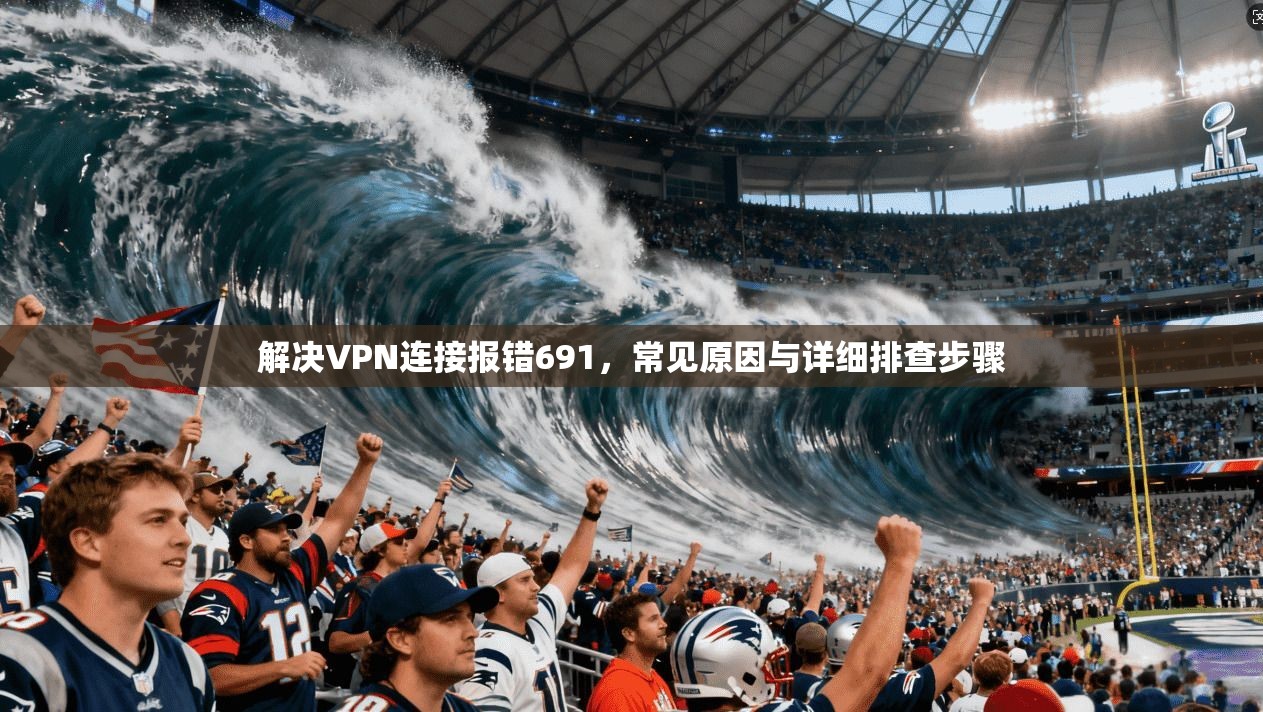 解决VPN连接报错691,常见原因与详细排查步骤 解决VPN连接报错691,常见原因与详细排查步骤