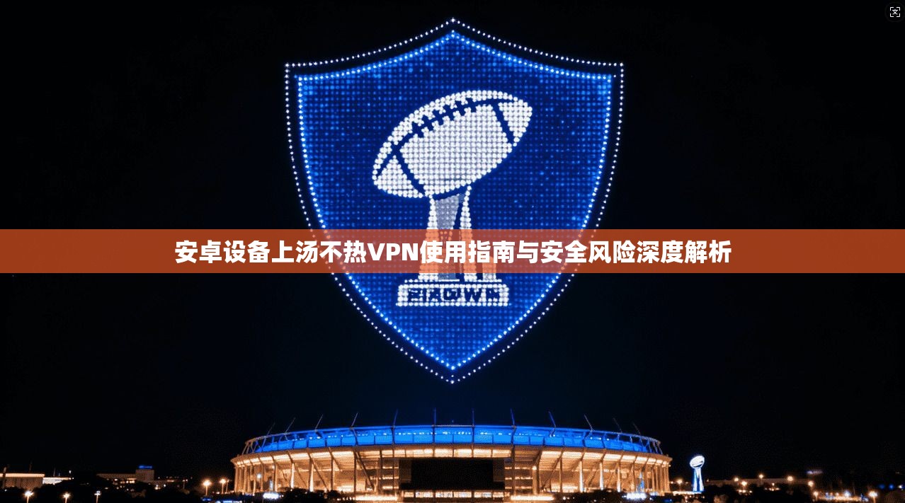 安卓设备上汤不热VPN使用指南与安全风险深度解析
