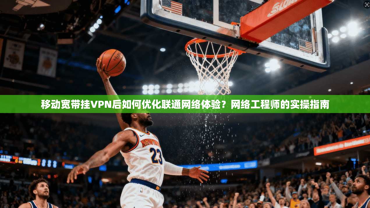 移动宽带挂VPN后如何优化联通网络体验？网络工程师的实操指南