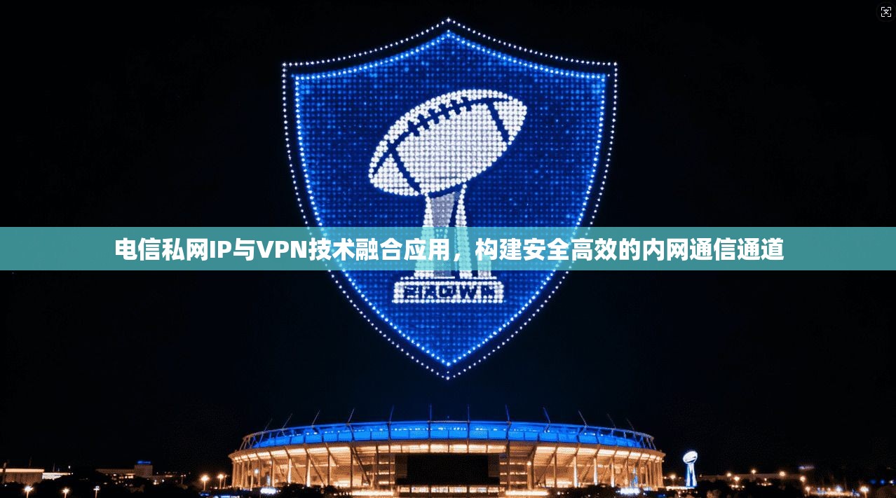 电信私网IP与VPN技术融合应用,构建安全高效的内网通信通道