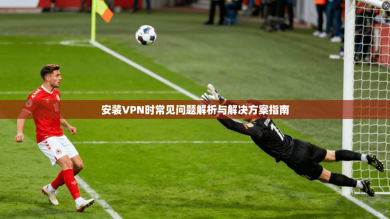 安装VPN时常见问题解析与解决方案指南 安装VPN时常见问题解析与解决方案指南