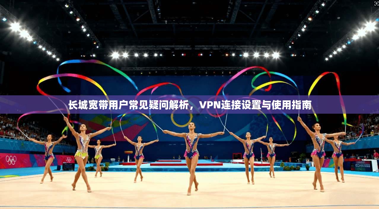 长城宽带用户常见疑问解析，VPN连接设置与使用指南