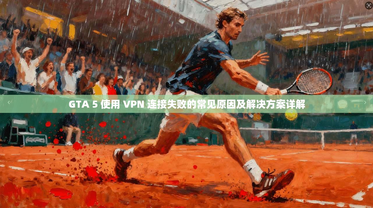 GTA 5 使用 VPN 连接失败的常见原因及解决方案详解