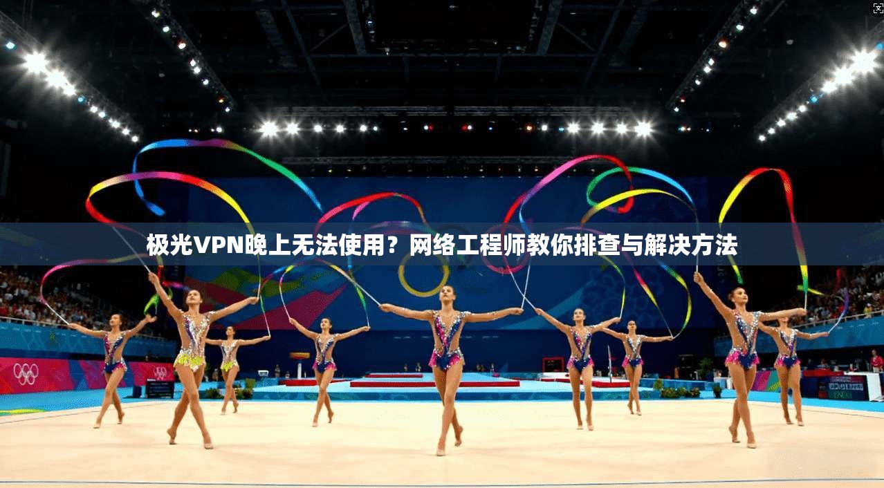 极光VPN晚上无法使用?网络工程师教你排查与解决方法