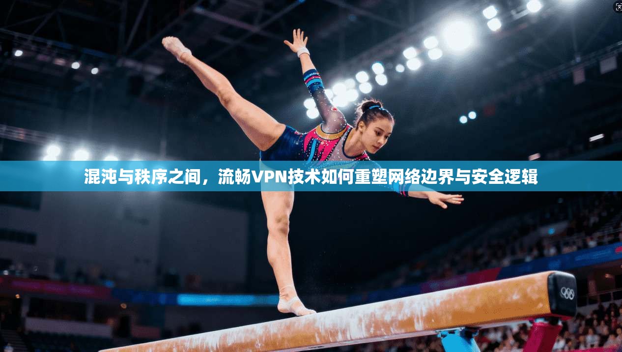 混沌与秩序之间，流畅VPN技术如何重塑网络边界与安全逻辑