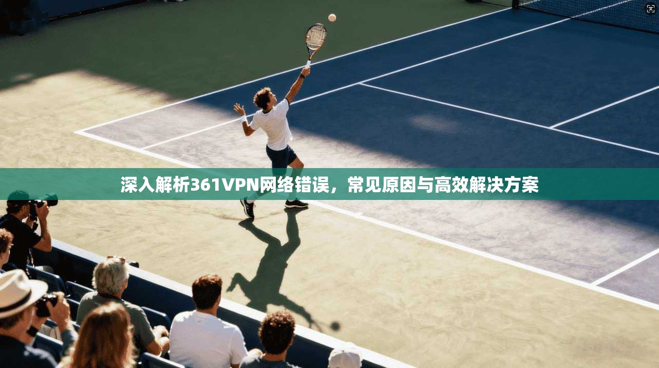 深入解析361VPN网络错误，常见原因与高效解决方案