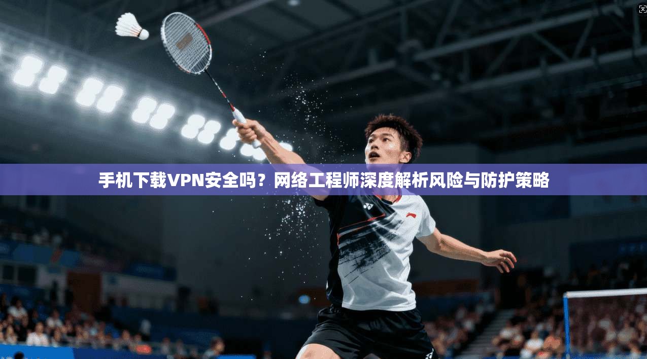 手机下载VPN安全吗?网络工程师深度解析风险与防护策略