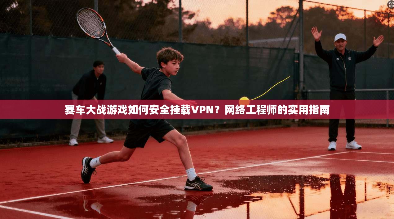 赛车大战游戏如何安全挂载VPN?网络工程师的实用指南