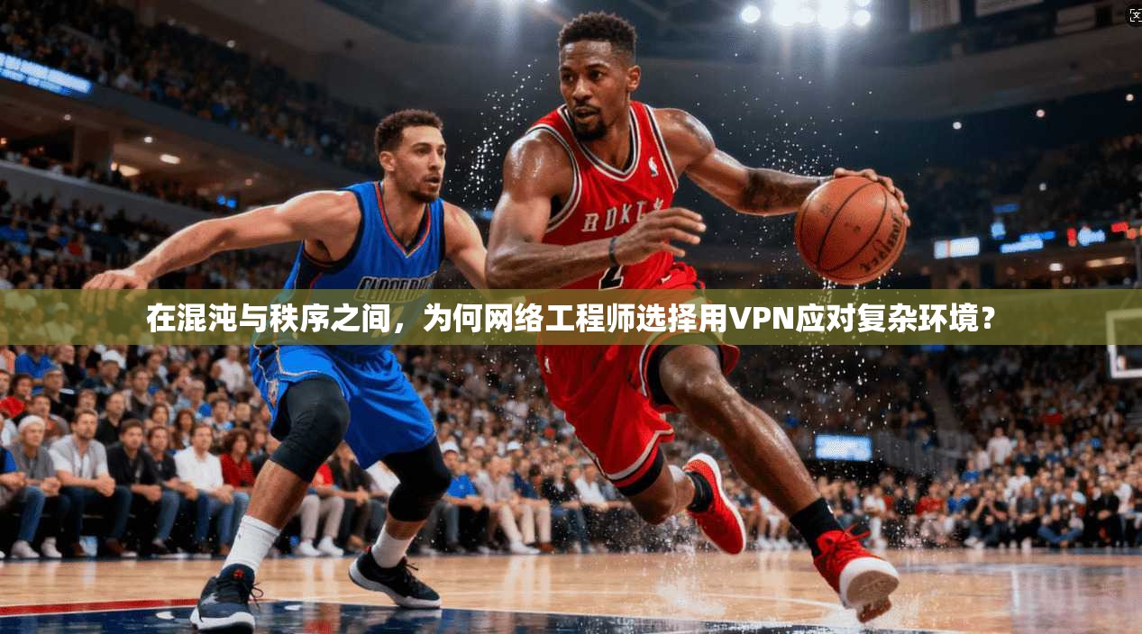 在混沌与秩序之间，为何网络工程师选择用VPN应对复杂环境？