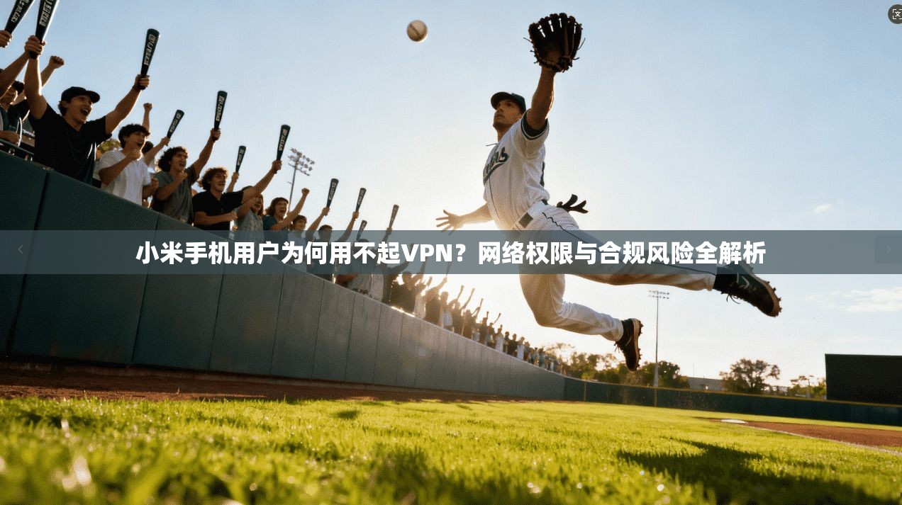 小米手机用户为何用不起VPN?网络权限与合规风险全解析 小米手机用户为何用不起VPN?网络权限与合规风险全解析