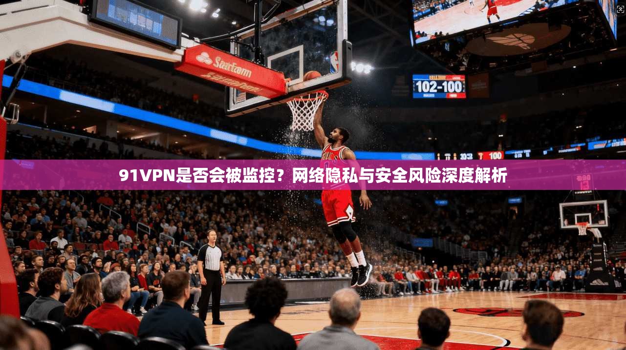 91VPN是否会被监控?网络隐私与安全风险深度解析 91VPN是否会被监控?网络隐私与安全风险深度解析