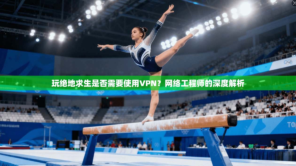 玩绝地求生是否需要使用VPN？网络工程师的深度解析