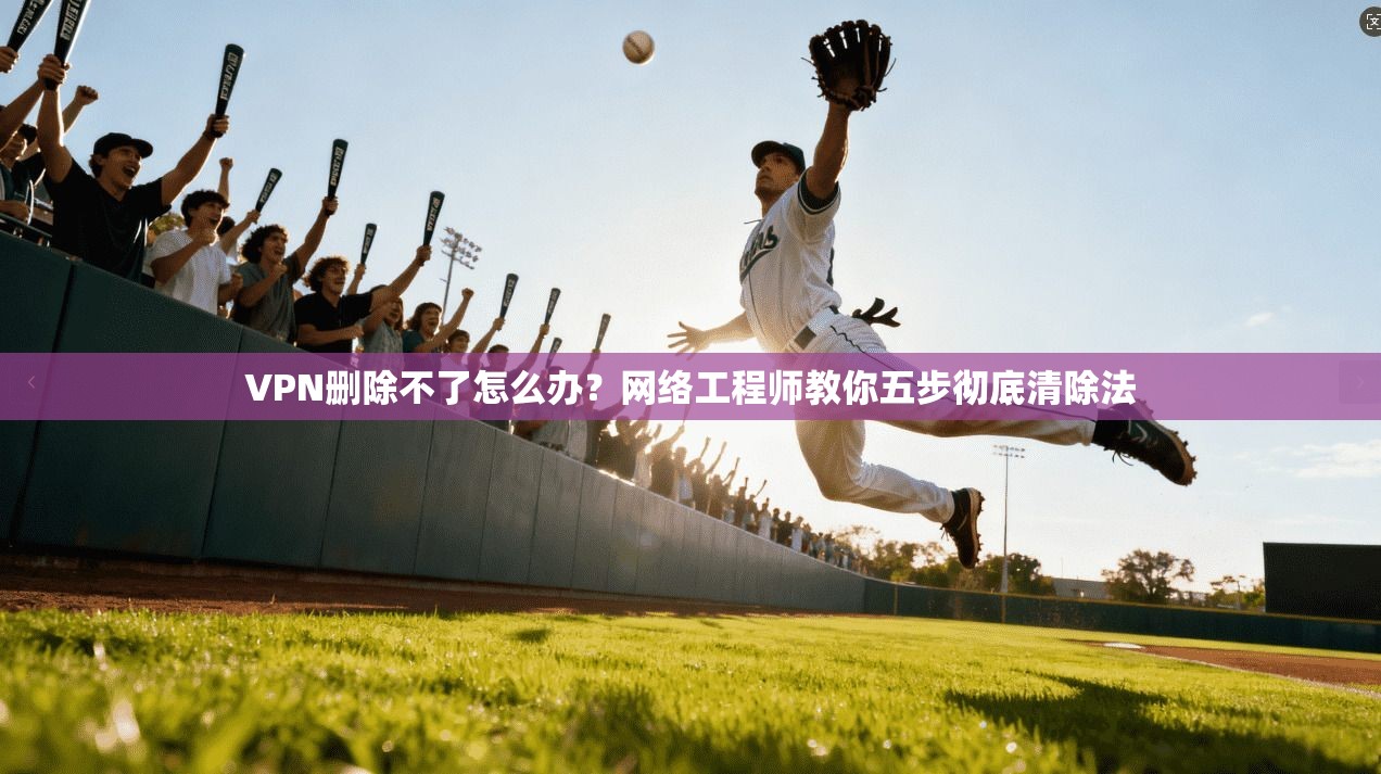 VPN删除不了怎么办？网络工程师教你五步彻底清除法