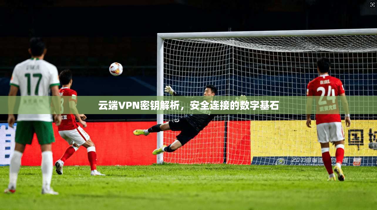 云端VPN密钥解析,安全连接的数字基石