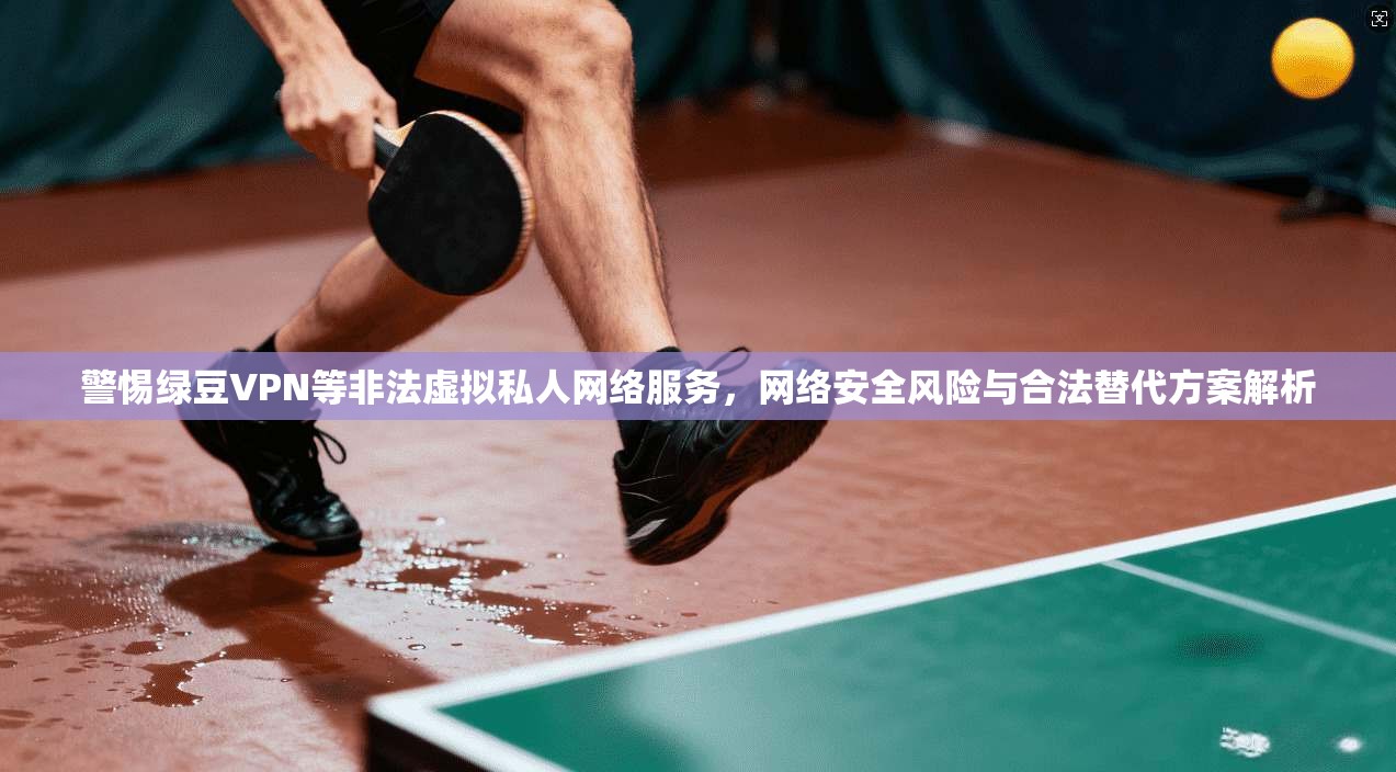警惕绿豆VPN等非法虚拟私人网络服务,网络安全风险与合法替代方案解析