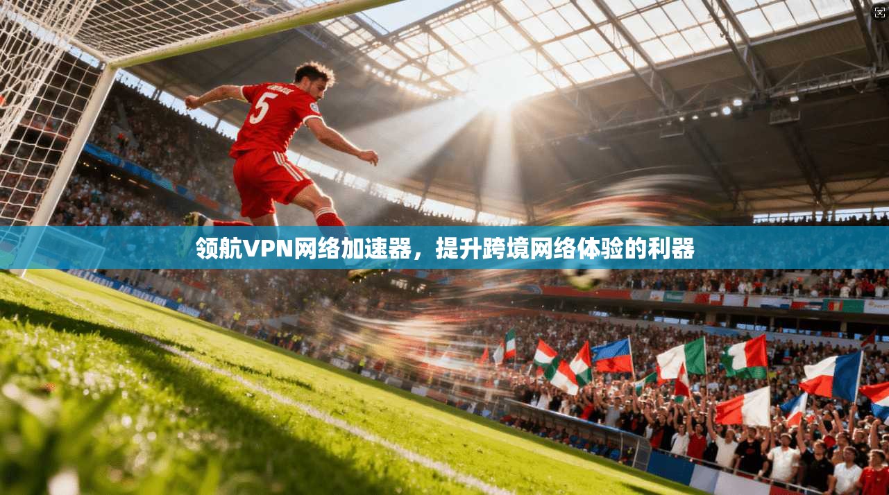 领航VPN网络加速器，提升跨境网络体验的利器