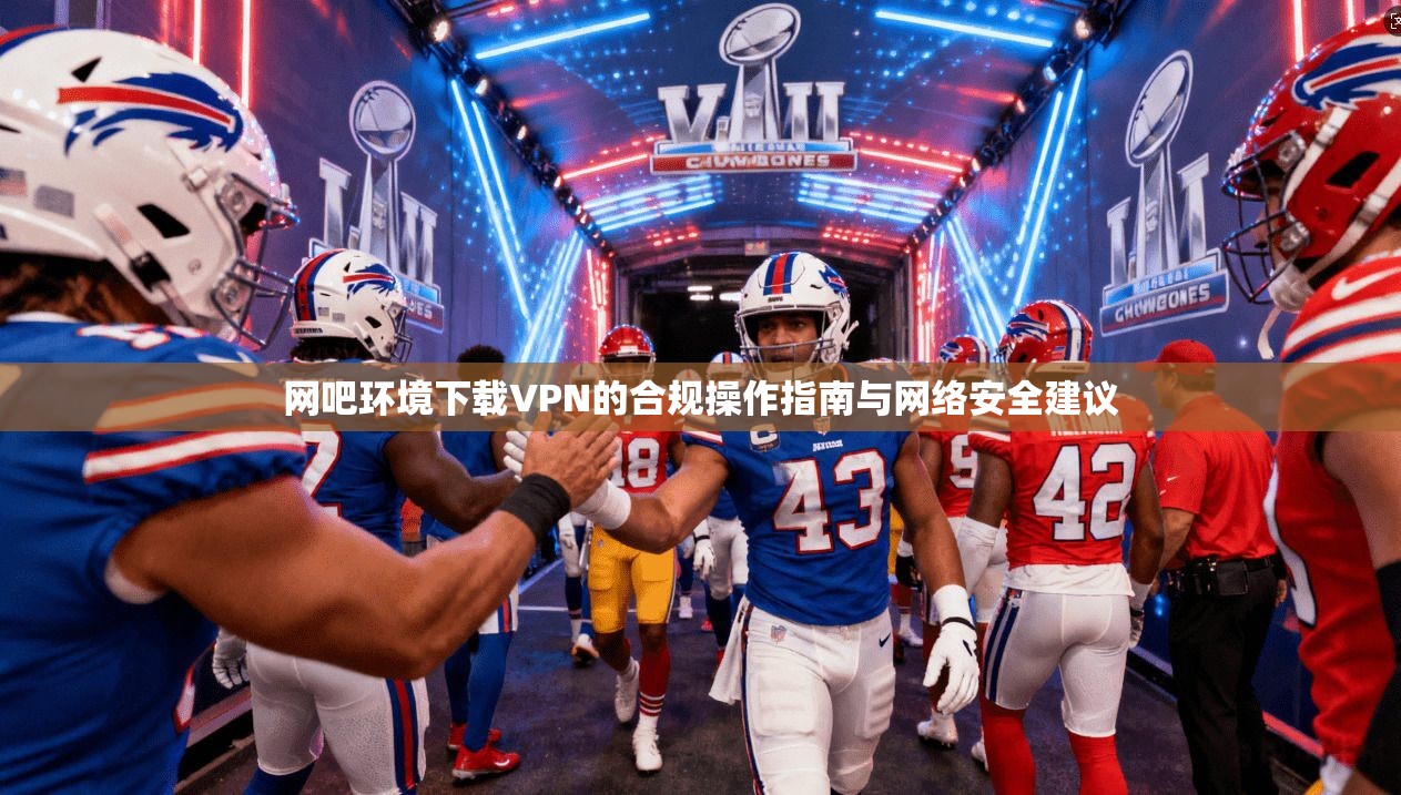 网吧环境下载VPN的合规操作指南与网络安全建议