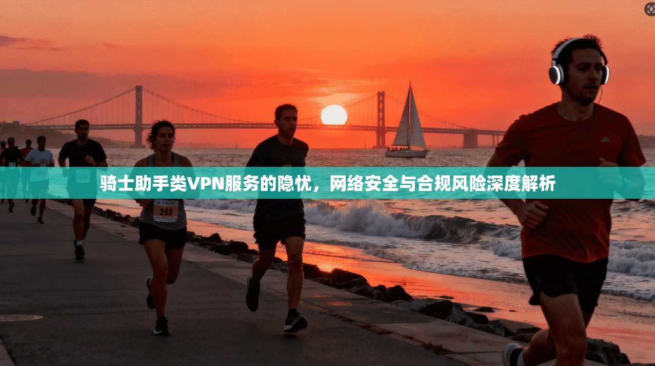 骑士助手类VPN服务的隐忧，网络安全与合规风险深度解析