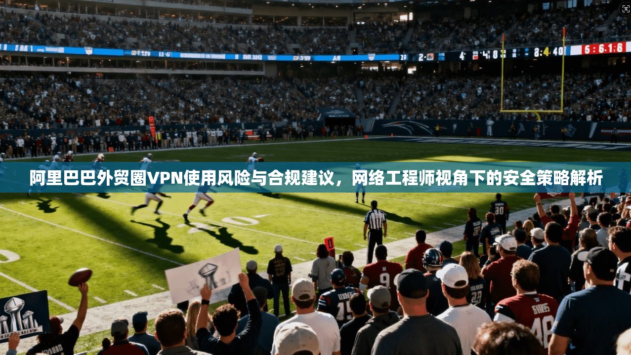 阿里巴巴外贸圈VPN使用风险与合规建议，网络工程师视角下的安全策略解析