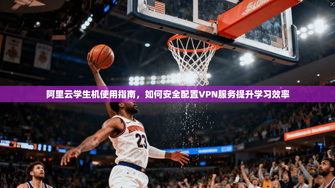 阿里云学生机使用指南，如何安全配置VPN服务提升学习效率